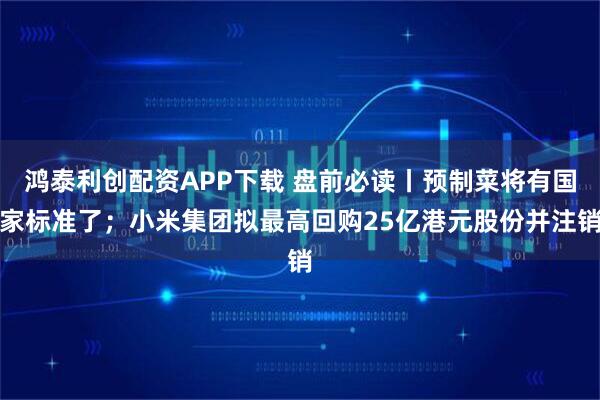 鸿泰利创配资APP下载 盘前必读丨预制菜将有国家标准了；小米集团拟最高回购25亿港元股份并注销