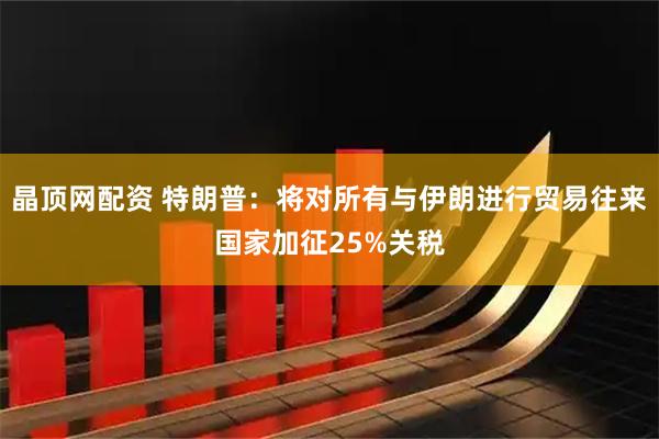 晶顶网配资 特朗普：将对所有与伊朗进行贸易往来国家加征25%关税