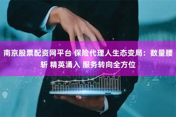 南京股票配资网平台 保险代理人生态变局：数量腰斩 精英涌入 服务转向全方位