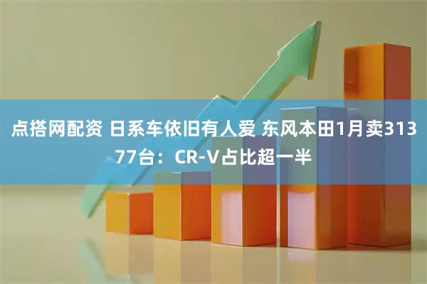 点搭网配资 日系车依旧有人爱 东风本田1月卖31377台：CR-V占比超一半