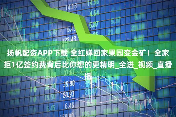 扬帆配资APP下载 全红婵回家果园变金矿！全家拒1亿签约费背后比你想的更精明_全进_视频_直播