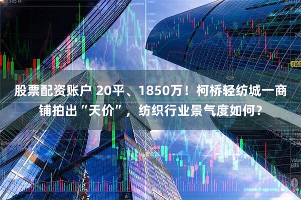 股票配资账户 20平、1850万！柯桥轻纺城一商铺拍出“天价”，纺织行业景气度如何？