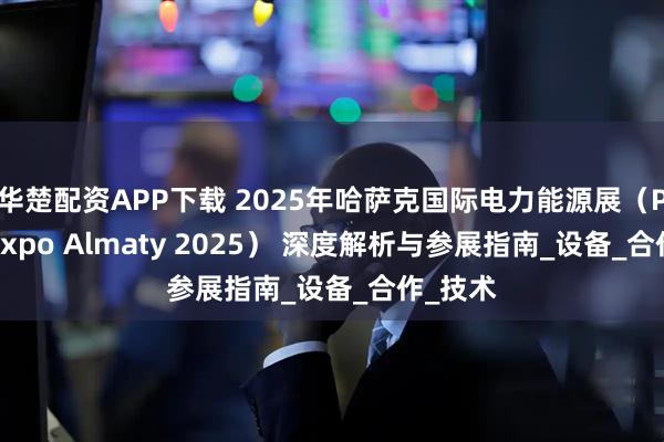 华楚配资APP下载 2025年哈萨克国际电力能源展（PowerExpo Almaty 2025） 深度解析与参展指南_设备_合作_技术