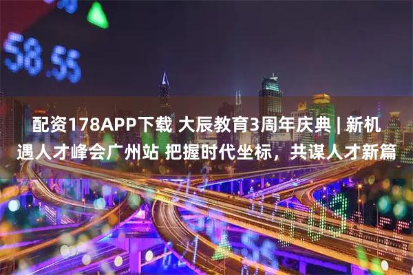 配资178APP下载 大辰教育3周年庆典 | 新机遇人才峰会广州站 把握时代坐标，共谋人才新篇