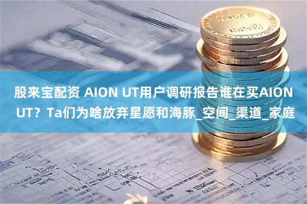 股来宝配资 AION UT用户调研报告谁在买AION UT？Ta们为啥放弃星愿和海豚_空间_渠道_家庭