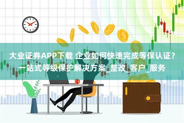 大业证券APP下载 企业如何快速完成等保认证？一站式等级保护解决方案_整改_客户_服务