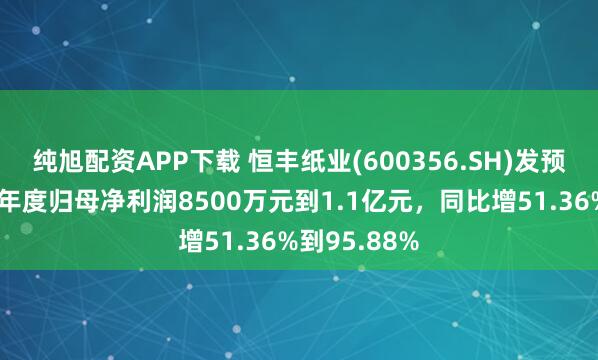 纯旭配资APP下载 恒丰纸业(600356.SH)发预增，预计半年度归母净利润8500万元到1.1亿元，同比增51.36%到95.88%