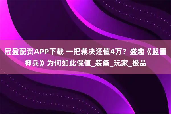 冠盈配资APP下载 一把裁决还值4万？盛趣《盟重神兵》为何如此保值_装备_玩家_极品