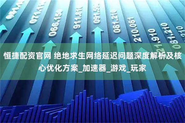 恒捷配资官网 绝地求生网络延迟问题深度解析及核心优化方案_加速器_游戏_玩家