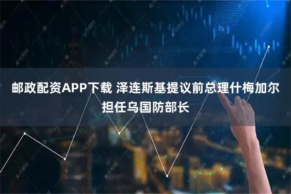 邮政配资APP下载 泽连斯基提议前总理什梅加尔担任乌国防部长