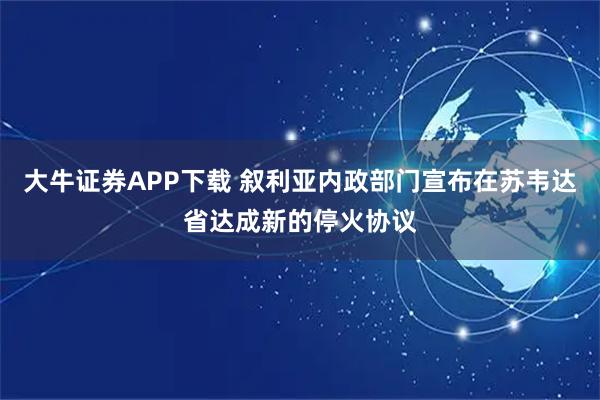 大牛证券APP下载 叙利亚内政部门宣布在苏韦达省达成新的停火协议