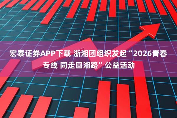 宏泰证券APP下载 浙湘团组织发起“2026青春专线 同走回湘路”公益活动