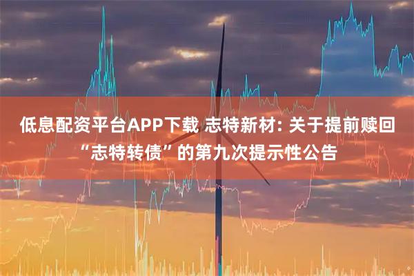 低息配资平台APP下载 志特新材: 关于提前赎回“志特转债”的第九次提示性公告