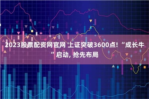 2023股票配资网官网 上证突破3600点! “成长牛”启动, 抢先布局