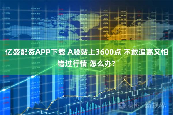 亿盛配资APP下载 A股站上3600点 不敢追高又怕错过行情 怎么办?