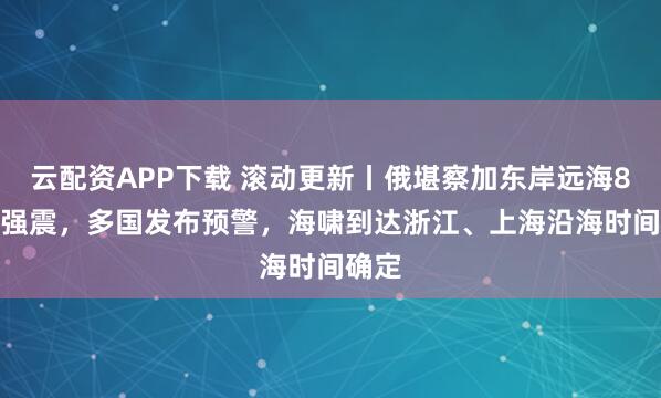 云配资APP下载 滚动更新丨俄堪察加东岸远海8.7级强震，多国发布预警，海啸到达浙江、上海沿海时间确定