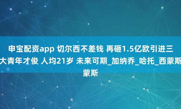 申宝配资app 切尔西不差钱 再砸1.5亿欧引进三大青年才俊 人均21岁 未来可期_加纳乔_哈托_西蒙斯