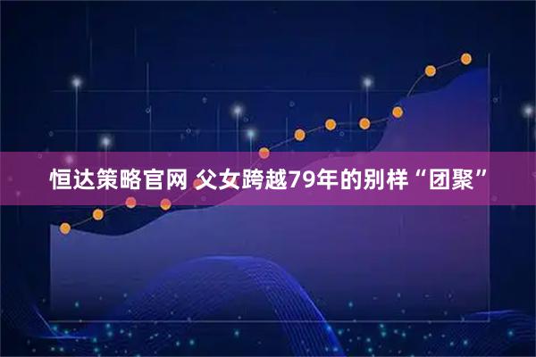 恒达策略官网 父女跨越79年的别样“团聚”