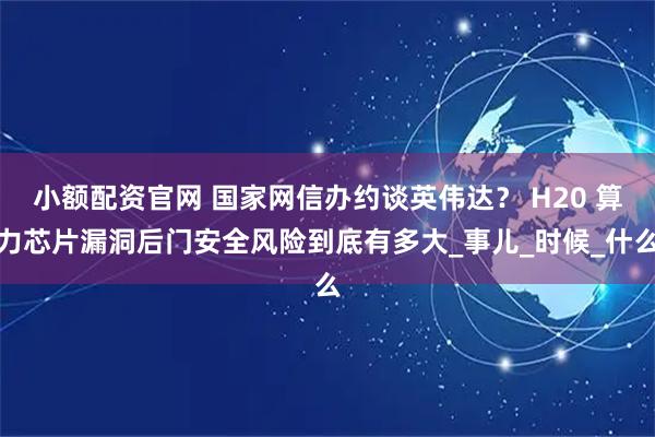 小额配资官网 国家网信办约谈英伟达？ H20 算力芯片漏洞后门安全风险到底有多大_事儿_时候_什么