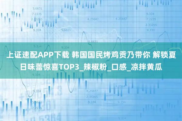 上证速配APP下载 韩国国民烤鸡贡乃带你 解锁夏日味蕾惊喜TOP3_辣椒粉_口感_凉拌黄瓜