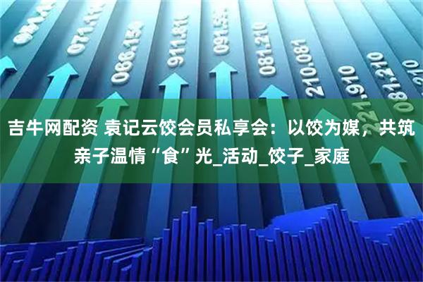 吉牛网配资 袁记云饺会员私享会：以饺为媒，共筑亲子温情“食”光_活动_饺子_家庭