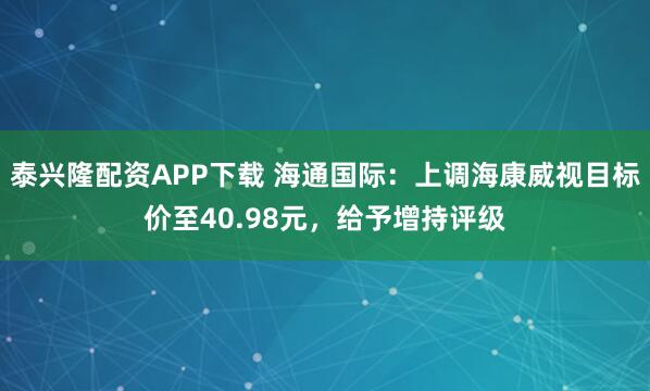 泰兴隆配资APP下载 海通国际：上调海康威视目标价至40.98元，给予增持评级