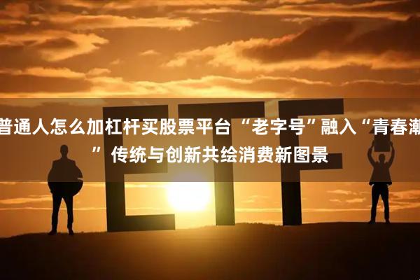 普通人怎么加杠杆买股票平台 “老字号”融入“青春潮” 传统与创新共绘消费新图景