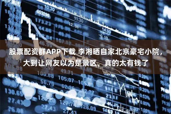 股票配资群APP下载 李湘晒自家北京豪宅小院，大到让网友以为是景区，真的太有钱了