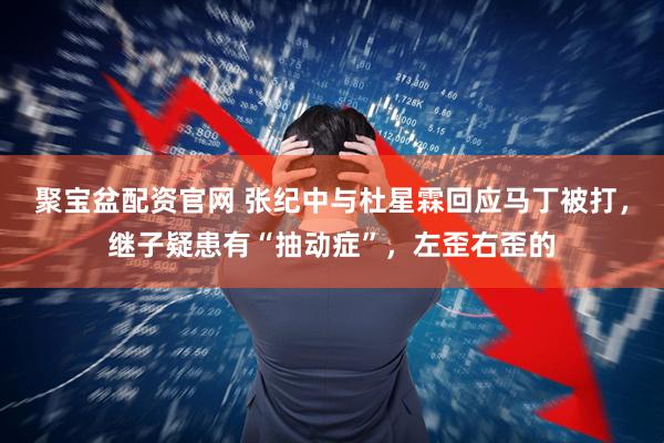 聚宝盆配资官网 张纪中与杜星霖回应马丁被打，继子疑患有“抽动症”，左歪右歪的