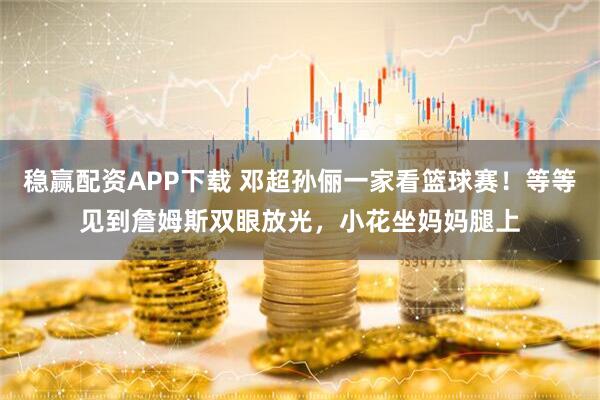 稳赢配资APP下载 邓超孙俪一家看篮球赛！等等见到詹姆斯双眼放光，小花坐妈妈腿上