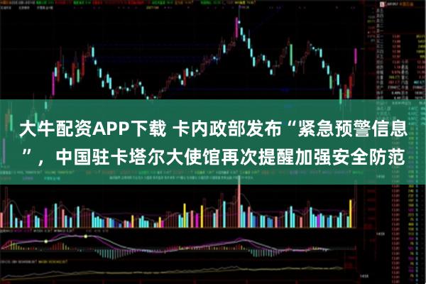 大牛配资APP下载 卡内政部发布“紧急预警信息”，中国驻卡塔尔大使馆再次提醒加强安全防范