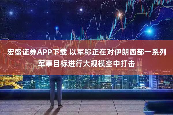 宏盛证券APP下载 以军称正在对伊朗西部一系列军事目标进行大规模空中打击