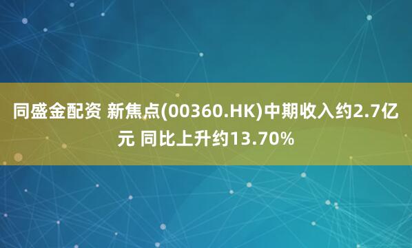 同盛金配资 新焦点(00360.HK)中期收入约2.7亿元 同比上升约13.70%