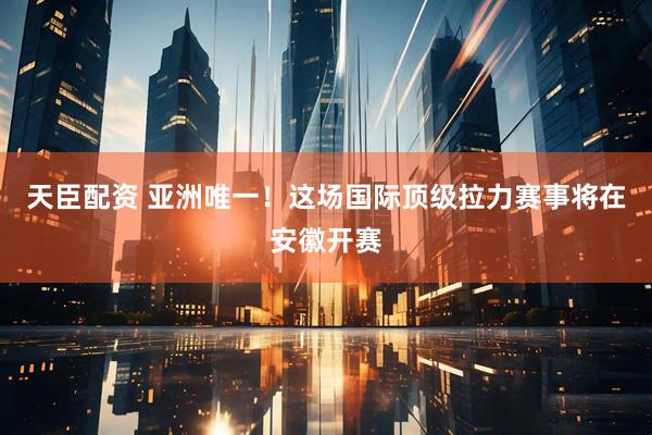 天臣配资 亚洲唯一！这场国际顶级拉力赛事将在安徽开赛