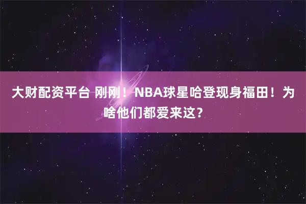 大财配资平台 刚刚！NBA球星哈登现身福田！为啥他们都爱来这？