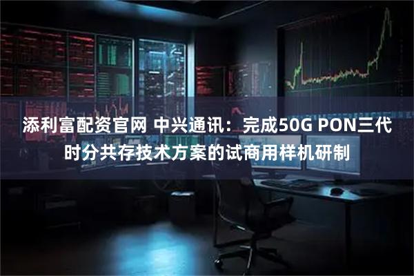 添利富配资官网 中兴通讯：完成50G PON三代时分共存技术方案的试商用样机研制