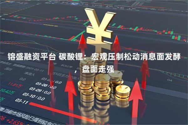 镕盛融资平台 碳酸锂：宏观压制松动消息面发酵，盘面走强