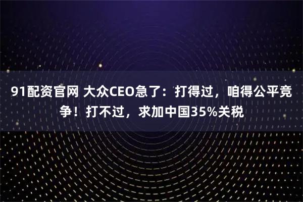 91配资官网 大众CEO急了：打得过，咱得公平竞争！打不过，求加中国35%关税