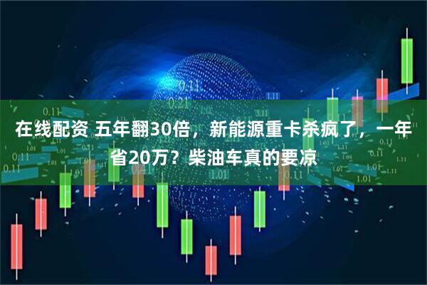 在线配资 五年翻30倍，新能源重卡杀疯了，一年省20万？柴油车真的要凉